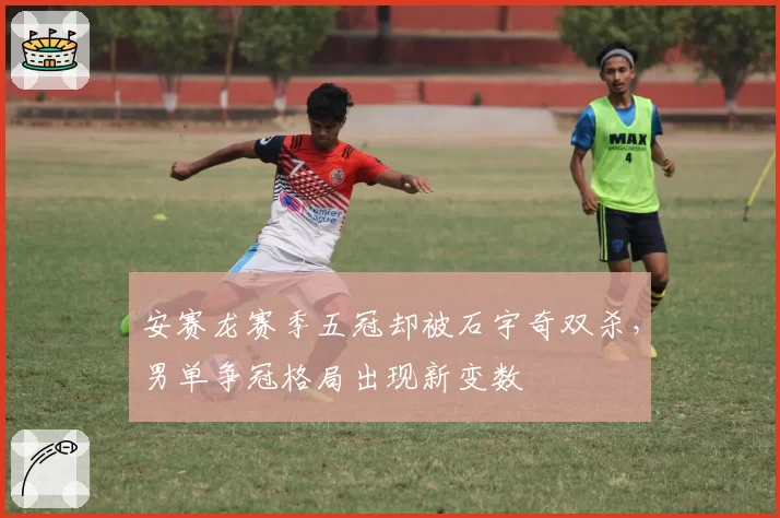 安赛龙赛季五冠却被石宇奇双杀，男单争冠格局出现新变数
