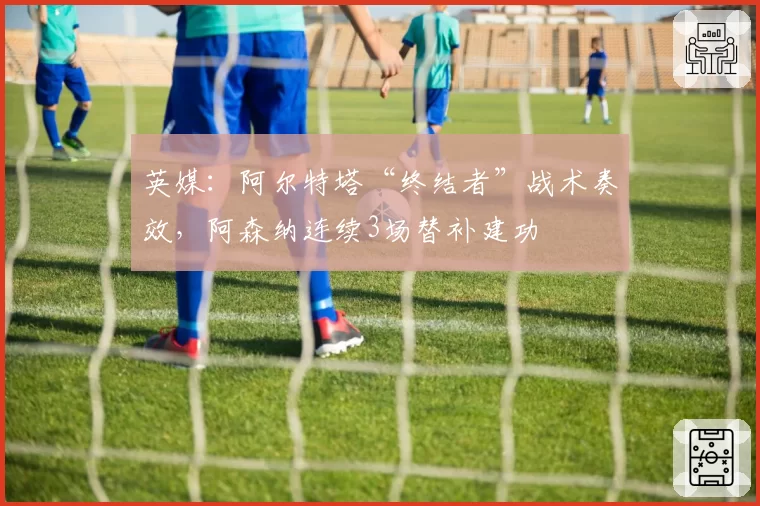 英媒:阿尔特塔“终结者”战术奏效,阿森纳连续3场替补建功