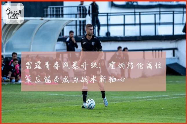 雷霆青春风暴升级：霍姆格伦高位策应能否成为战术新轴心
