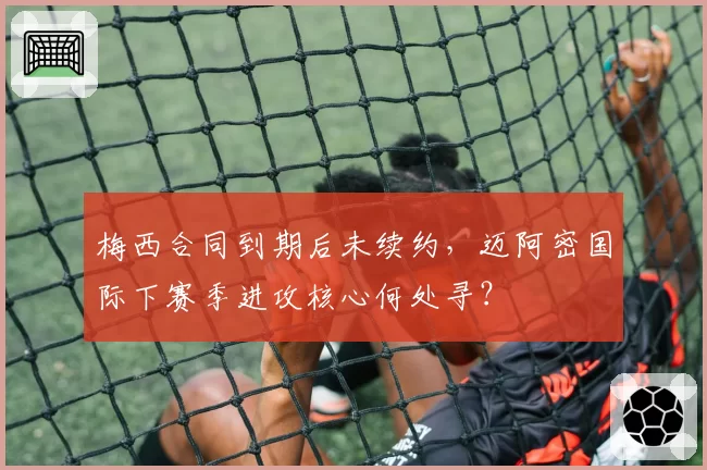 梅西合同到期后未续约，迈阿密国际下赛季进攻核心何处寻？