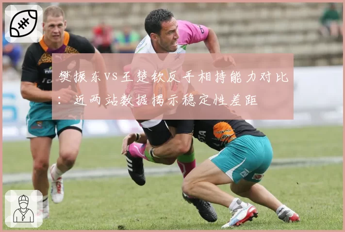 樊振东vs王楚钦反手相持能力对比：近两站数据揭示稳定性差距