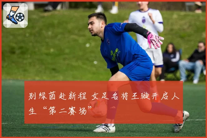 别绿茵赴新程 女足名将王璇开启人生“第二赛场”