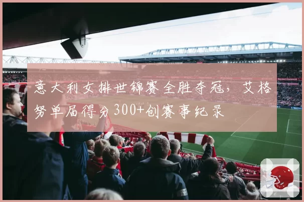 意大利女排世锦赛全胜夺冠，艾格努单届得分300+创赛事纪录