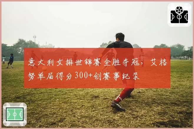 意大利女排世锦赛全胜夺冠，艾格努单届得分300+创赛事纪录