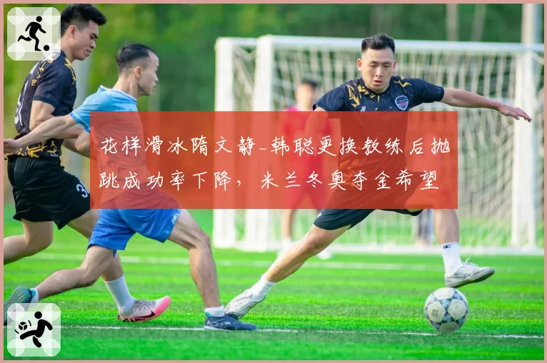花样滑冰隋文静_韩聪更换教练后抛跳成功率下降，米兰冬奥夺金希望渺茫？