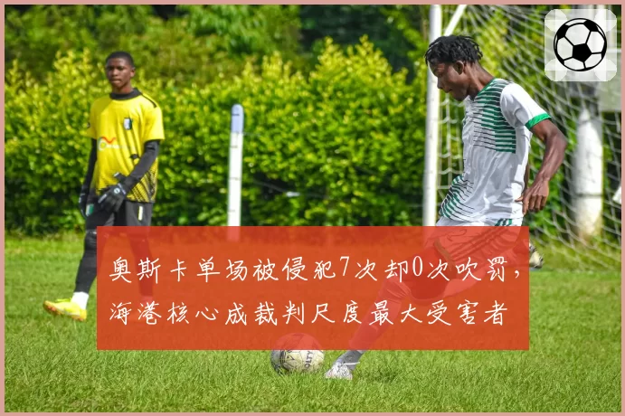 奥斯卡单场被侵犯7次却0次吹罚，海港核心成裁判尺度最大受害者