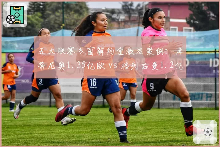 五大联赛冬窗解约金激活案例：库蒂尼奥1.35亿欧 vs 格列兹曼1.2亿，巴萨冤大头TOP2