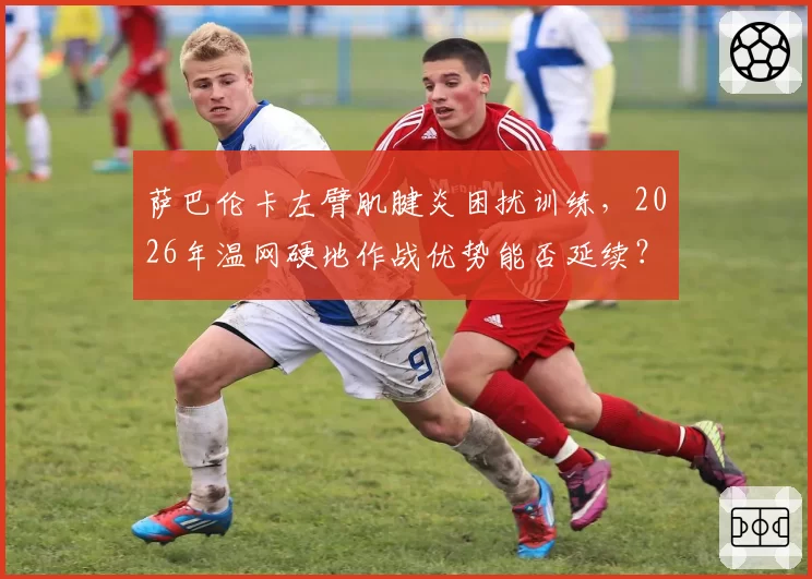 萨巴伦卡左臂肌腱炎困扰训练，2026年温网硬地作战优势能否延续？