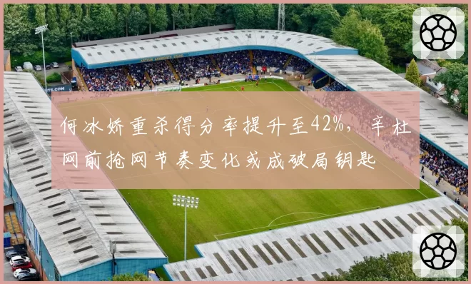 何冰娇重杀得分率提升至42%，辛杜网前抢网节奏变化或成破局钥匙