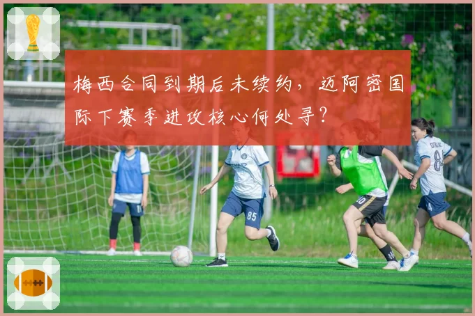 梅西合同到期后未续约，迈阿密国际下赛季进攻核心何处寻？
