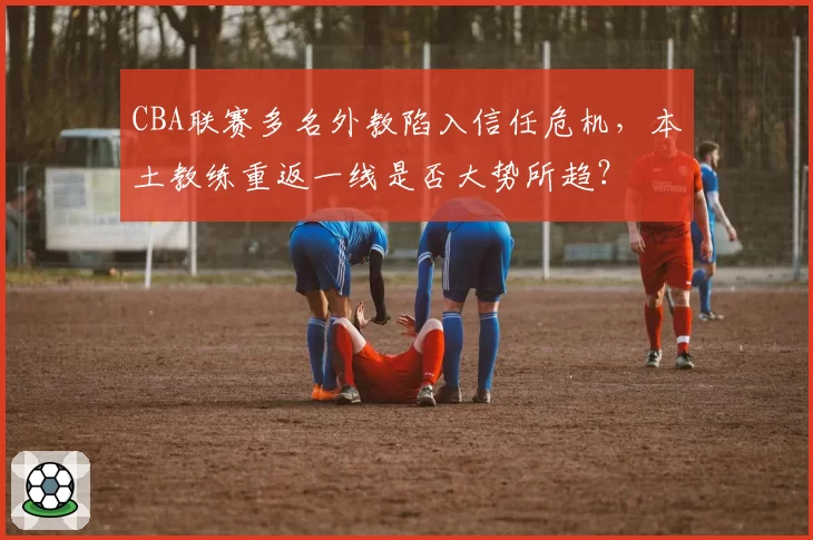 CBA联赛多名外教陷入信任危机，本土教练重返一线是否大势所趋？