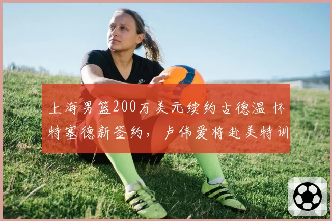 上海男篮200万美元续约古德温 怀特塞德新签约，卢伟爱将赴美特训
