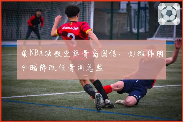 前NBA助教空降青岛国信，刘维伟明升暗降改任青训总监