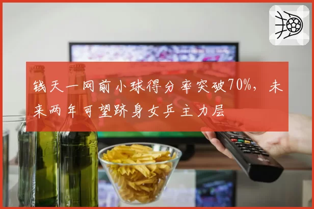 钱天一网前小球得分率突破70%，未来两年可望跻身女乒主力层
