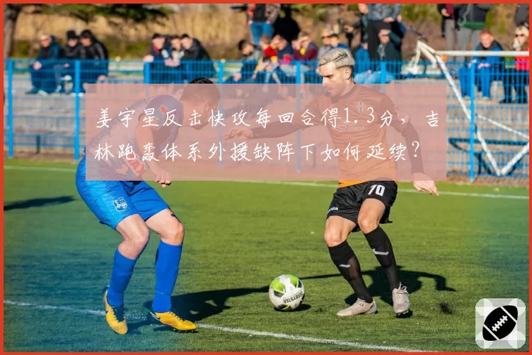 姜宇星反击快攻每回合得1.3分，吉林跑轰体系外援缺阵下如何延续？