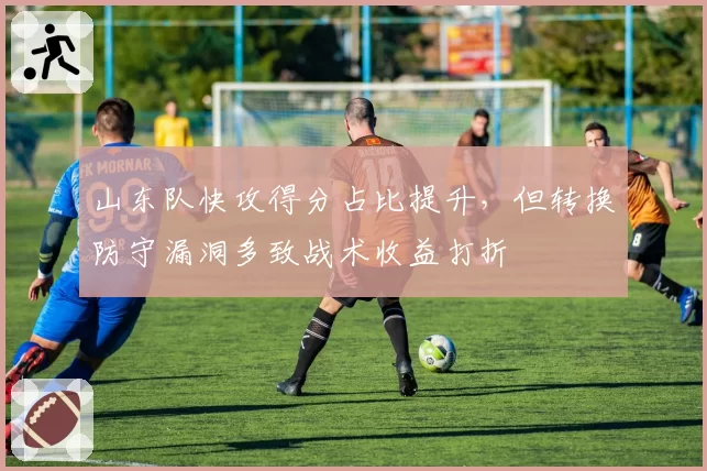 山东队快攻得分占比提升，但转换防守漏洞多致战术收益打折