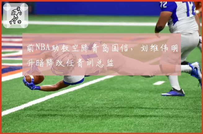 前NBA助教空降青岛国信,刘维伟明升暗降改任青训总监