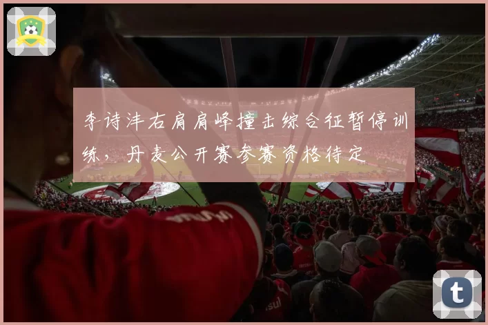 李诗沣右肩肩峰撞击综合征暂停训练，丹麦公开赛参赛资格待定