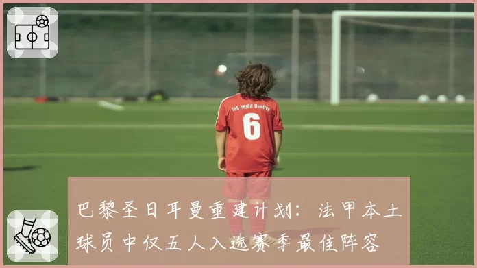 巴黎圣日耳曼重建计划：法甲本土球员中仅五人入选赛季最佳阵容