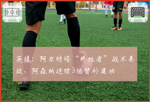 英媒:阿尔特塔“终结者”战术奏效,阿森纳连续3场替补建功