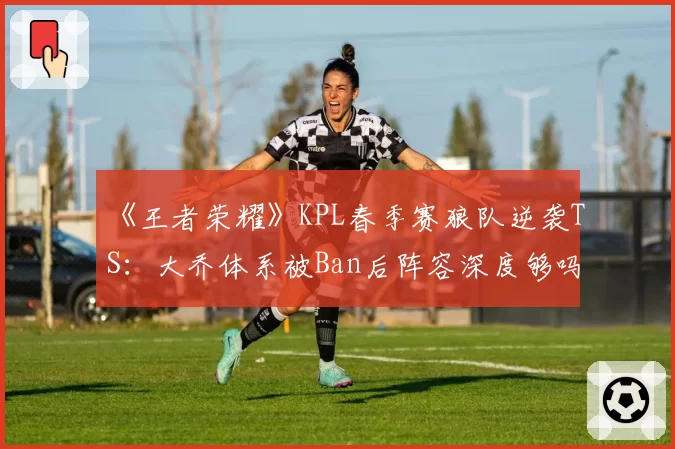 《王者荣耀》KPL春季赛狼队逆袭TS：大乔体系被Ban后阵容深度够吗？