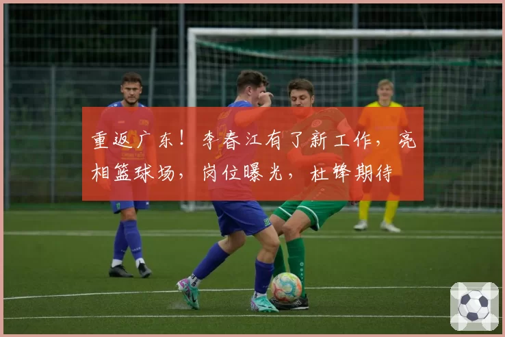 重返广东！李春江有了新工作，亮相篮球场，岗位曝光，杜锋期待