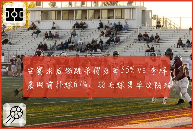 安赛龙后场跳杀得分率55% vs 李梓嘉网前扑球67%，羽毛球男单攻防转换差异