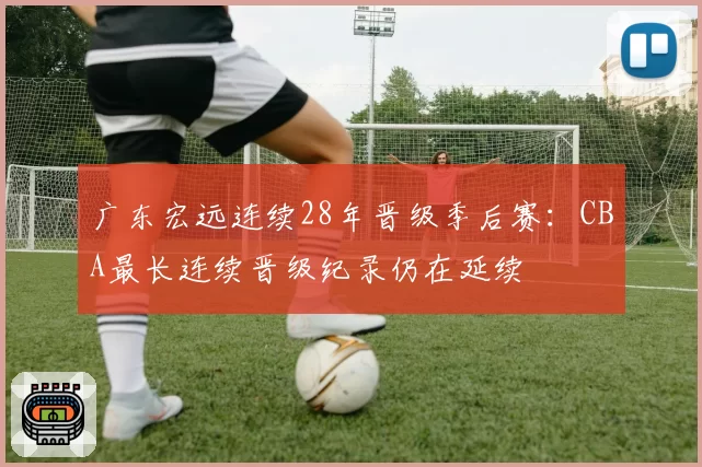 广东宏远连续28年晋级季后赛：CBA最长连续晋级纪录仍在延续
