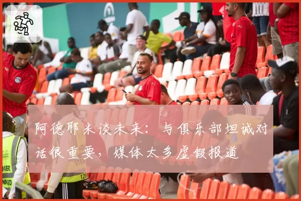 阿德耶米谈未来：与俱乐部坦诚对话很重要，媒体太多虚假报道