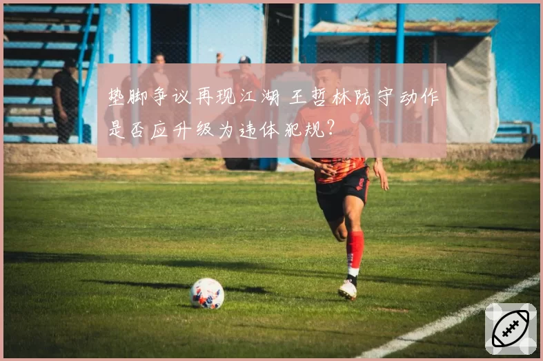 垫脚争议再现江湖 王哲林防守动作是否应升级为违体犯规？