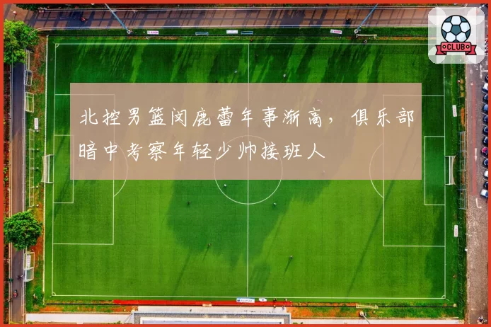 北控男篮闵鹿蕾年事渐高，俱乐部暗中考察年轻少帅接班人