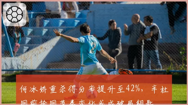 何冰娇重杀得分率提升至42%，辛杜网前抢网节奏变化或成破局钥匙