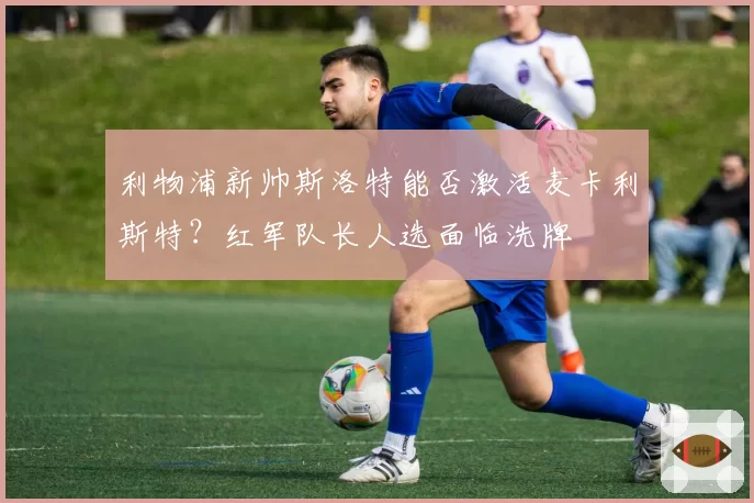 利物浦新帅斯洛特能否激活麦卡利斯特?红军队长人选面临洗牌