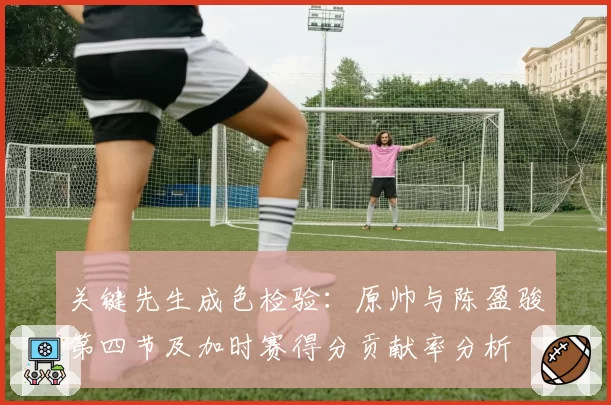 关键先生成色检验：原帅与陈盈骏第四节及加时赛得分贡献率分析