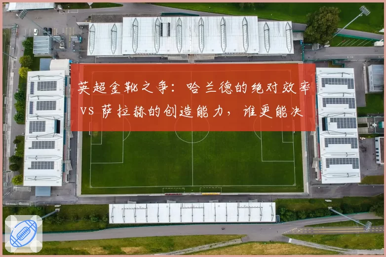 英超金靴之争:哈兰德的绝对效率 vs 萨拉赫的创造能力,谁更能决定冠军归属?
