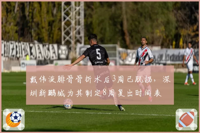 戴伟浚腓骨骨折术后3周已脱拐，深圳新鹏城为其制定8周复出时间表
