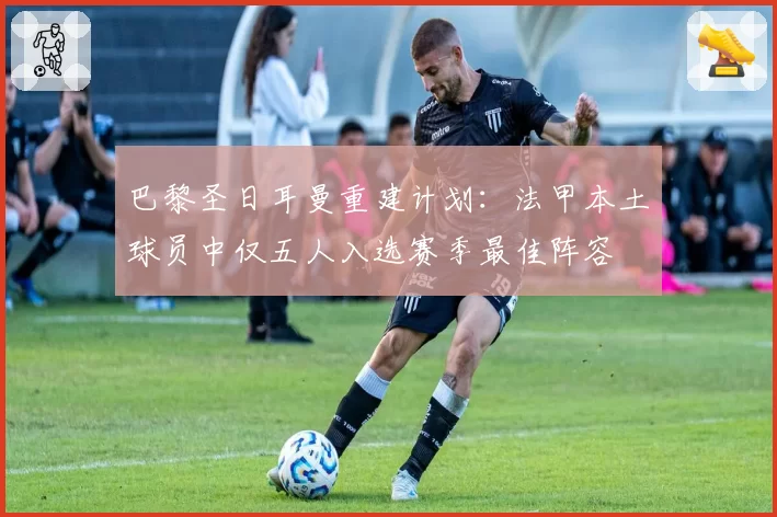 巴黎圣日耳曼重建计划：法甲本土球员中仅五人入选赛季最佳阵容