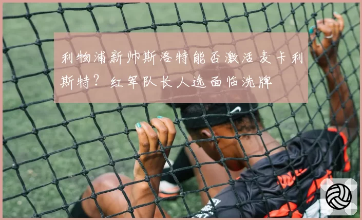利物浦新帅斯洛特能否激活麦卡利斯特?红军队长人选面临洗牌