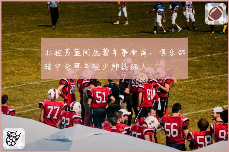北控男篮闵鹿蕾年事渐高，俱乐部暗中考察年轻少帅接班人