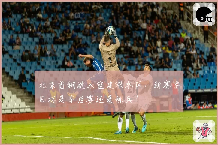 北京首钢进入重建深水区,新赛季目标是季后赛还是练兵?