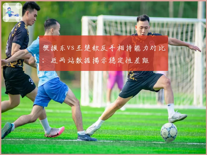 樊振东vs王楚钦反手相持能力对比：近两站数据揭示稳定性差距