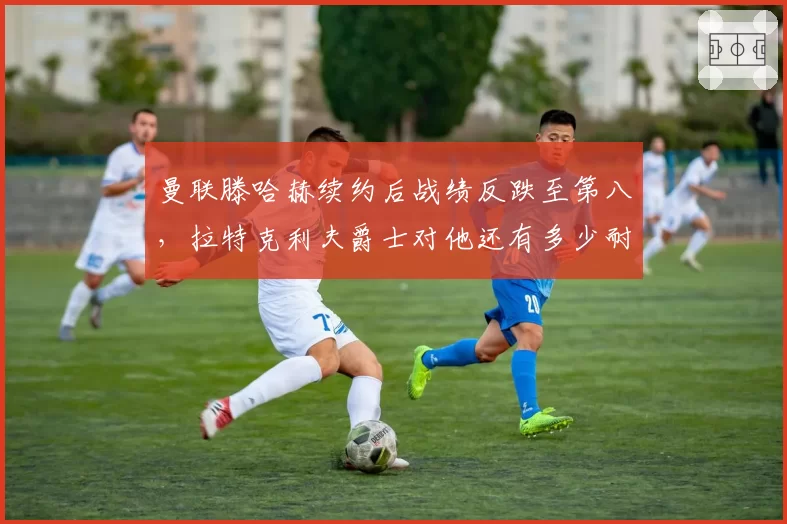 曼联滕哈赫续约后战绩反跌至第八，拉特克利夫爵士对他还有多少耐心？