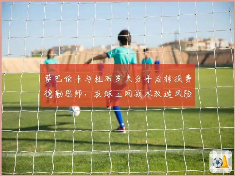 萨巴伦卡与杜布罗夫分手后转投费德勒恩师，发球上网战术改造风险几何？