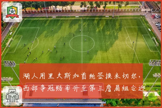 湖人用里夫斯加首轮签换米切尔，西部争冠赔率升至第三詹眉组合迎最强帮手
