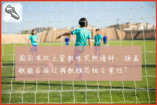 国羽混双主管教练突然请辞，杨嘉敏能否接过调教雅思组合重任？