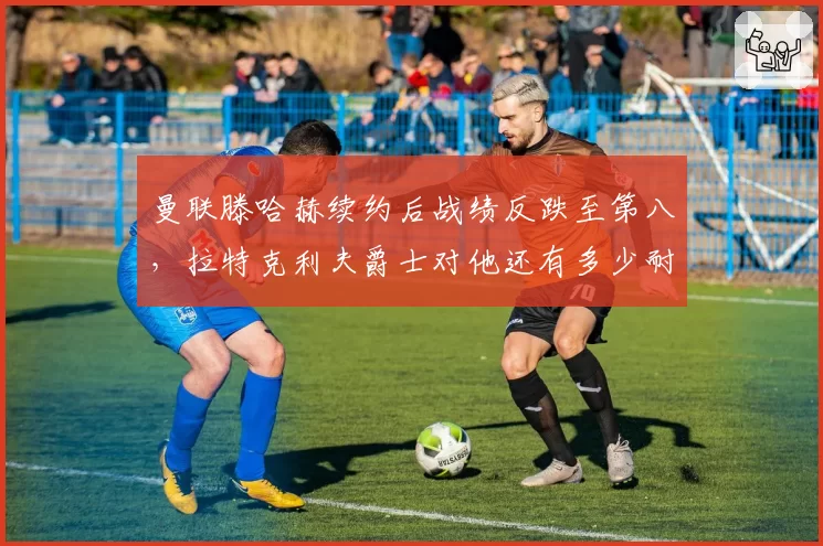 曼联滕哈赫续约后战绩反跌至第八，拉特克利夫爵士对他还有多少耐心？