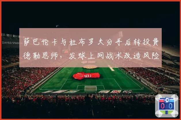 萨巴伦卡与杜布罗夫分手后转投费德勒恩师，发球上网战术改造风险几何？