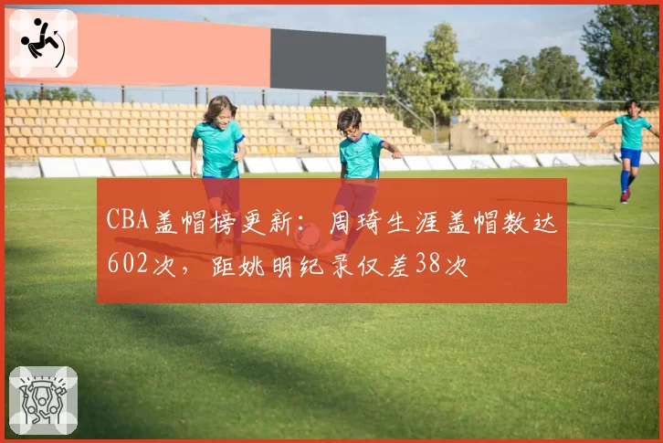 CBA盖帽榜更新：周琦生涯盖帽数达602次，距姚明纪录仅差38次