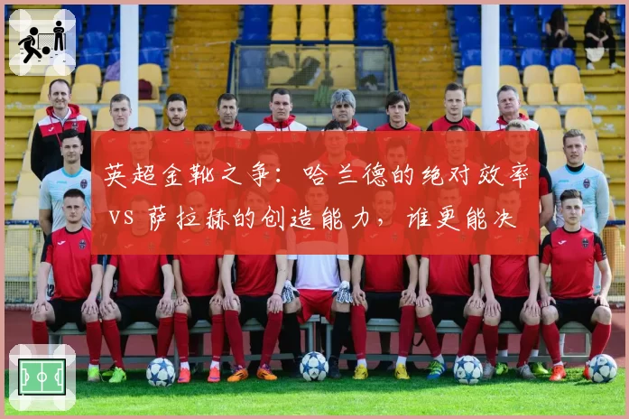 英超金靴之争:哈兰德的绝对效率 vs 萨拉赫的创造能力,谁更能决定冠军归属?
