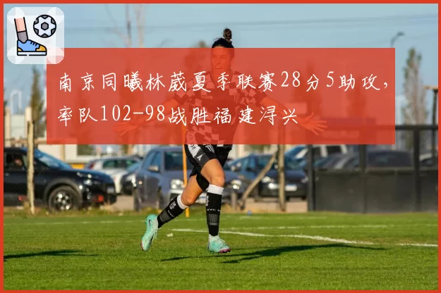 南京同曦林葳夏季联赛28分5助攻，率队102-98战胜福建浔兴